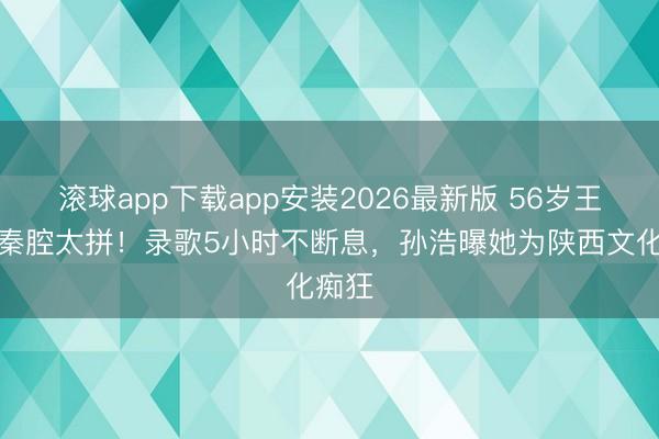 滚球app下载app安装2026最新版 56岁王菲唱秦腔太拼！录歌5小时不断息，孙浩曝她为陕西文化痴狂