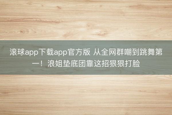 滚球app下载app官方版 从全网群嘲到跳舞第一！浪姐垫底团靠这招狠狠打脸