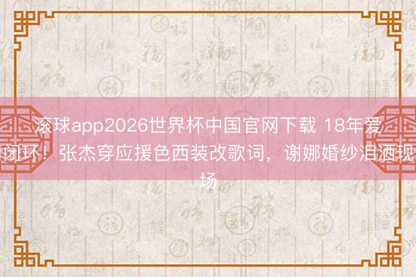 滚球app2026世界杯中国官网下载 18年爱情闭环！张杰穿应援色西装改歌词，谢娜婚纱泪洒现场