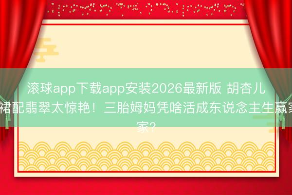 滚球app下载app安装2026最新版 胡杏儿黄裙配翡翠太惊艳！三胎姆妈凭啥活成东说念主生赢家？