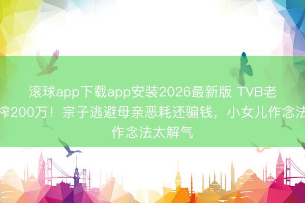 滚球app下载app安装2026最新版 TVB老戏骨被榨200万！宗子逃避母亲恶耗还骗钱，小女儿作念法太解气