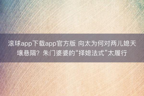 滚球app下载app官方版 向太为何对两儿媳天壤悬隔？朱门婆婆的“择媳法式”太履行