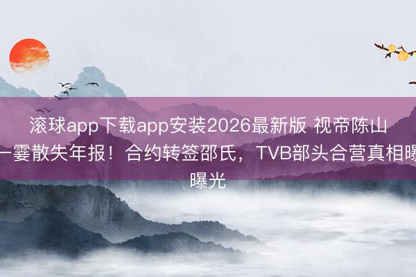 滚球app下载app安装2026最新版 视帝陈山聪一霎散失年报！合约转签邵氏，TVB部头合营真相曝光