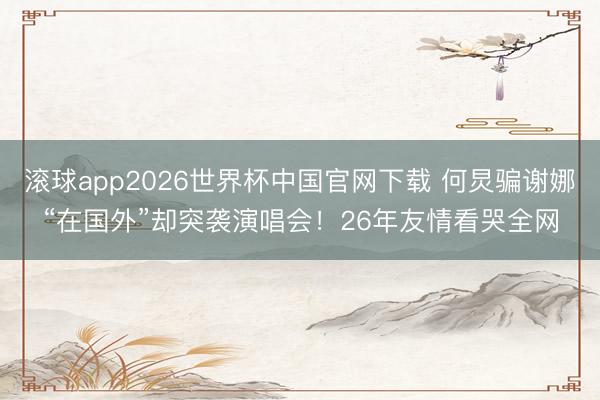 滚球app2026世界杯中国官网下载 何炅骗谢娜“在国外”却突袭演唱会！26年友情看哭全网