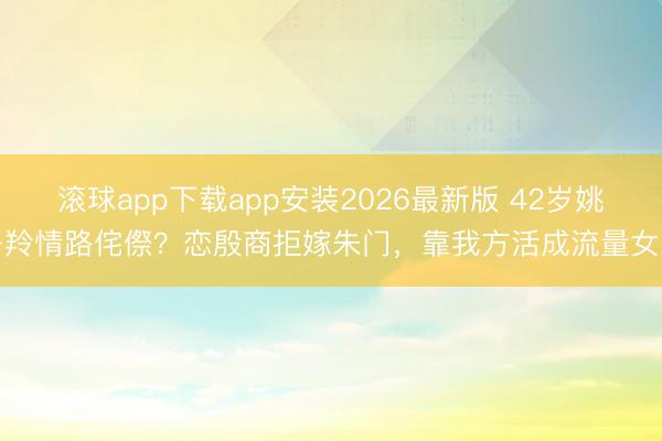 滚球app下载app安装2026最新版 42岁姚子羚情路侘傺?恋殷商拒嫁朱门,靠我方活成流量女王