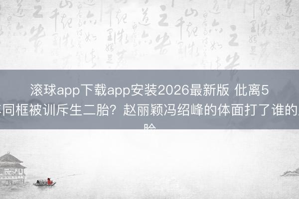 滚球app下载app安装2026最新版 仳离5年同框被训斥生二胎？赵丽颖冯绍峰的体面打了谁的脸