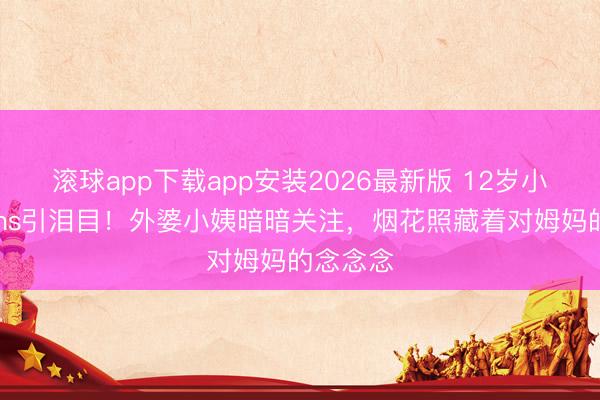 滚球app下载app安装2026最新版 12岁小玥儿开ins引泪目！外婆小姨暗暗关注，烟花照藏着对姆妈的念念念