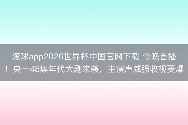 滚球app2026世界杯中国官网下载 今晚首播！央一48集年代大剧来袭，主演声威强收视要爆