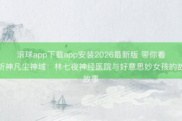 滚球app下载app安装2026最新版 带你看懂斩神凡尘神域：林七夜神经医院与好意思妙女孩的故事