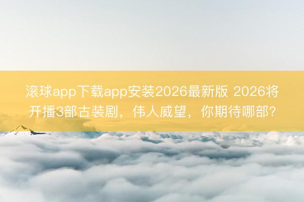 滚球app下载app安装2026最新版 2026将开播3部古装剧，伟人威望，你期待哪部？