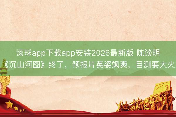 滚球app下载app安装2026最新版 陈谈明《沉山河图》终了，预报片英姿飒爽，目测要大火
