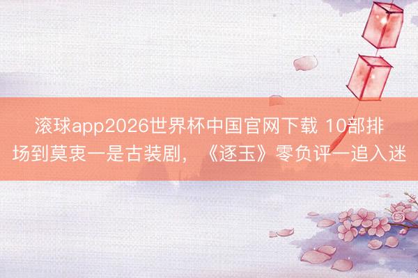 滚球app2026世界杯中国官网下载 10部排场到莫衷一是古装剧，《逐玉》零负评一追入迷