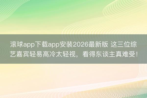 滚球app下载app安装2026最新版 这三位综艺嘉宾轻易高冷太轻视，看得东谈主真难受！