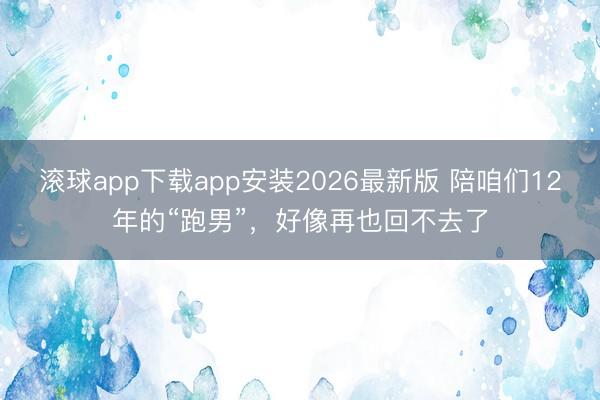 滚球app下载app安装2026最新版 陪咱们12年的“跑男”，好像再也回不去了