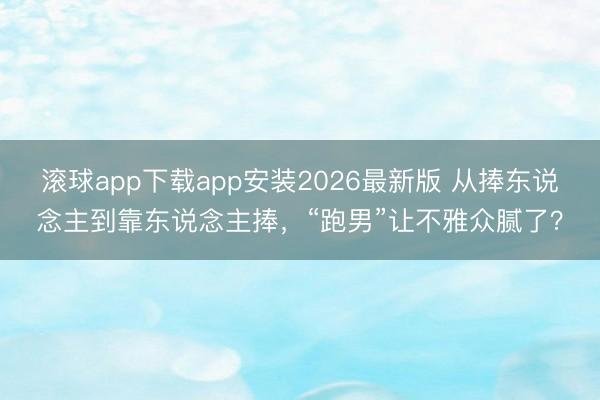 滚球app下载app安装2026最新版 从捧东说念主到靠东说念主捧，“跑男”让不雅众腻了？