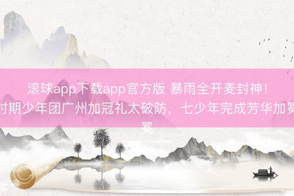 滚球app下载app官方版 暴雨全开麦封神！时期少年团广州加冠礼太破防，七少年完成芳华加冕