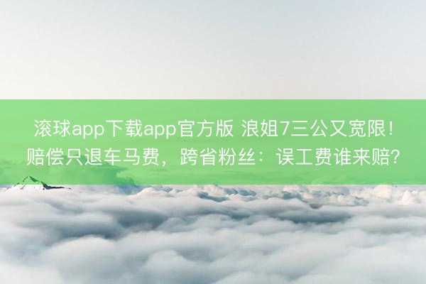 滚球app下载app官方版 浪姐7三公又宽限！赔偿只退车马费，跨省粉丝：误工费谁来赔？