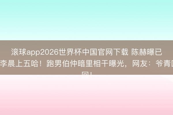 滚球app2026世界杯中国官网下载 陈赫曝已邀李晨上五哈！跑男伯仲暗里相干曝光，网友：爷青回！