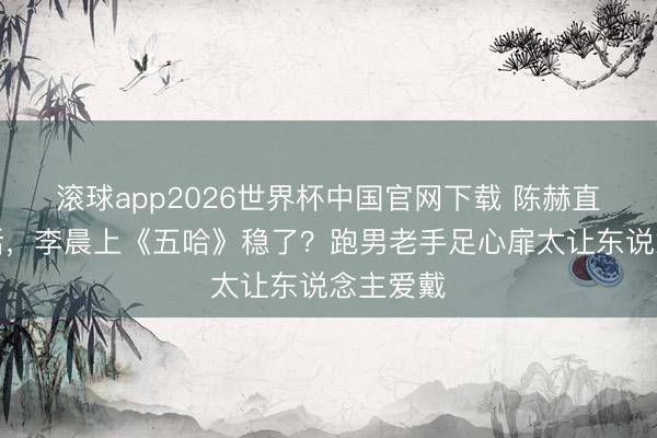 滚球app2026世界杯中国官网下载 陈赫直播一句话，李晨上《五哈》稳了？跑男老手足心扉太让东说念主爱戴