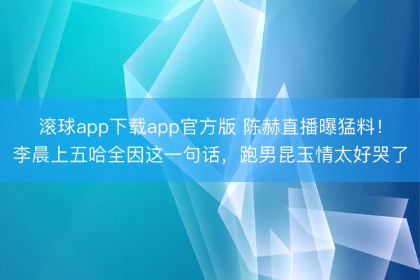 滚球app下载app官方版 陈赫直播曝猛料！李晨上五哈全因这一句话，跑男昆玉情太好哭了