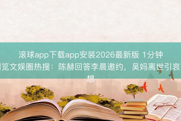 滚球app下载app安装2026最新版 1分钟浏览文娱圈热搜：陈赫回答李晨邀约，吴妈离世引哀想