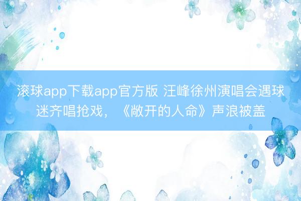 滚球app下载app官方版 汪峰徐州演唱会遇球迷齐唱抢戏，《敞开的人命》声浪被盖