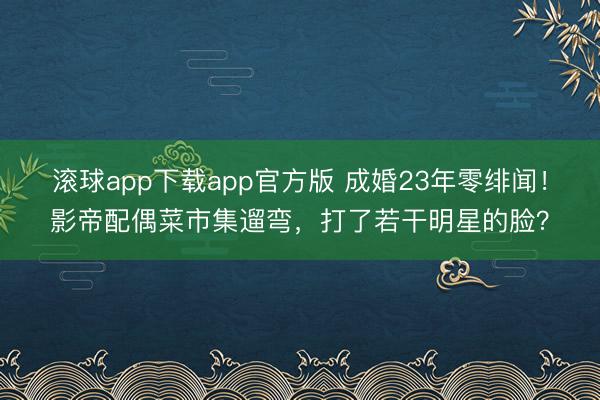 滚球app下载app官方版 成婚23年零绯闻！影帝配偶菜市集遛弯，打了若干明星的脸？