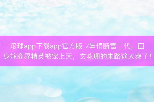 滚球app下载app官方版 7年情断富二代，回身嫁商界精英被宠上天，文咏珊的朱路途太爽了！