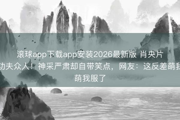 滚球app下载app安装2026最新版 肖央片场变功夫众人！神采严肃却自带笑点，网友：这反差萌我服了