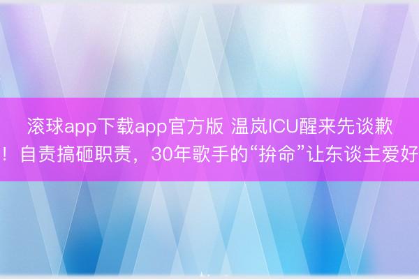 滚球app下载app官方版 温岚ICU醒来先谈歉！自责搞砸职责，30年歌手的“拚命”让东谈主爱好