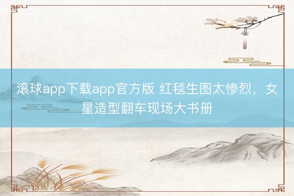 滚球app下载app官方版 红毯生图太惨烈，女星造型翻车现场大书册