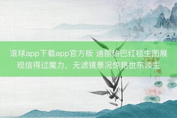 滚球app下载app官方版 迪丽热巴红毯生图展现信得过魔力，无滤镜景况惊艳世东谈主