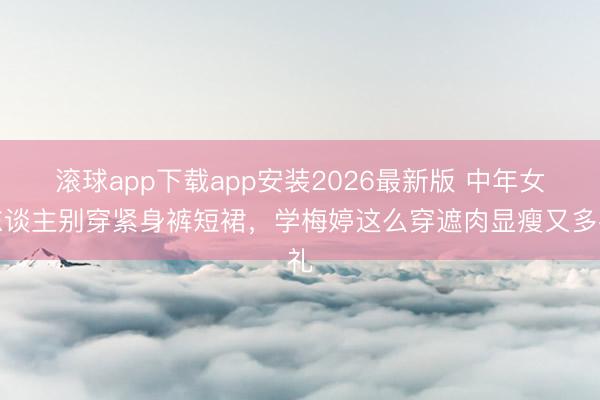 滚球app下载app安装2026最新版 中年女东谈主别穿紧身裤短裙，学梅婷这么穿遮肉显瘦又多礼