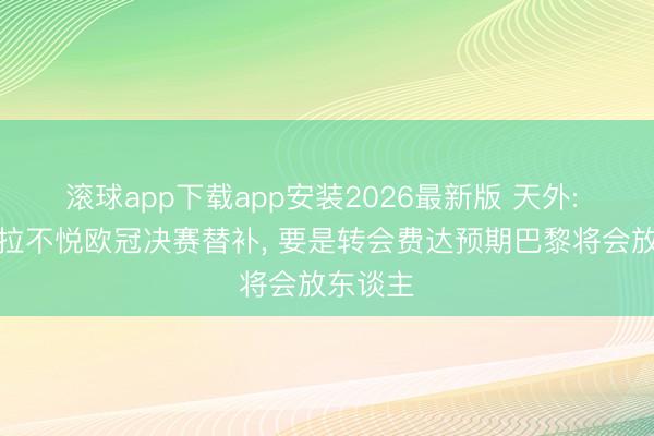 滚球app下载app安装2026最新版 天外: 巴尔科拉不悦欧冠决赛替补, 要是转会费达预期巴黎将会放东谈主