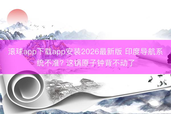 滚球app下载app安装2026最新版 印度导航系统不准? 这锅原子钟背不动了