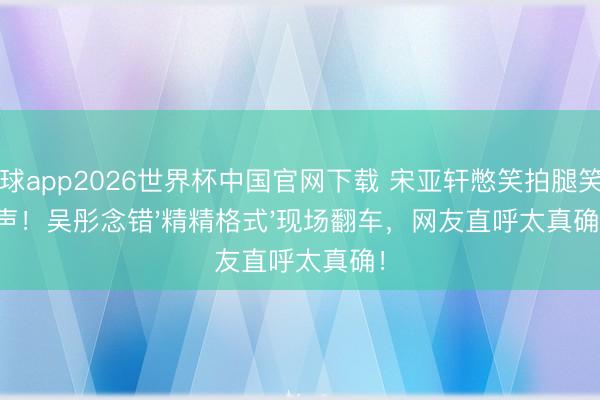 滚球app2026世界杯中国官网下载 宋亚轩憋笑拍腿笑出声!吴彤念错'精精格式'现场翻车,网友直呼太真确!