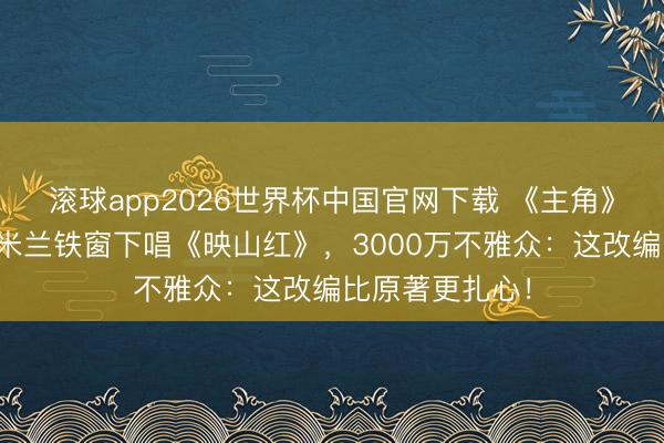 滚球app2026世界杯中国官网下载 《主角》大结局崩了？米兰铁窗下唱《映山红》，3000万不雅众：这改编比原著更扎心！