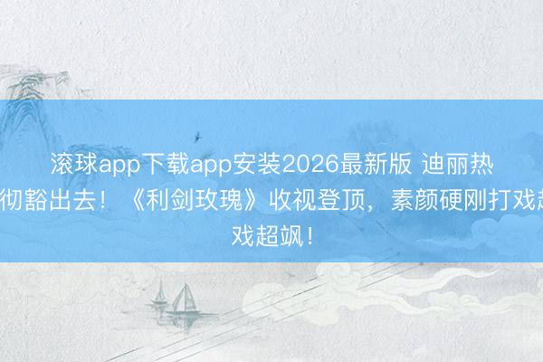 滚球app下载app安装2026最新版 迪丽热巴透彻豁出去！《利剑玫瑰》收视登顶，素颜硬刚打戏超飒！