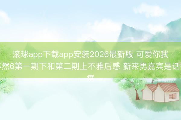 滚球app下载app安装2026最新版 可爱你我亦然6第一期下和第二期上不雅后感 新来男嘉宾是话痨