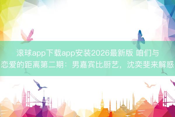 滚球app下载app安装2026最新版 咱们与恋爱的距离第二期：男嘉宾比厨艺，沈奕斐来解惑