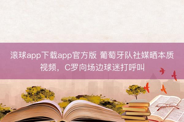 滚球app下载app官方版 葡萄牙队社媒晒本质视频，C罗向场边球迷打呼叫