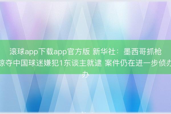 滚球app下载app官方版 新华社：墨西哥抓枪掠夺中国球迷嫌犯1东谈主就逮 案件仍在进一步侦办