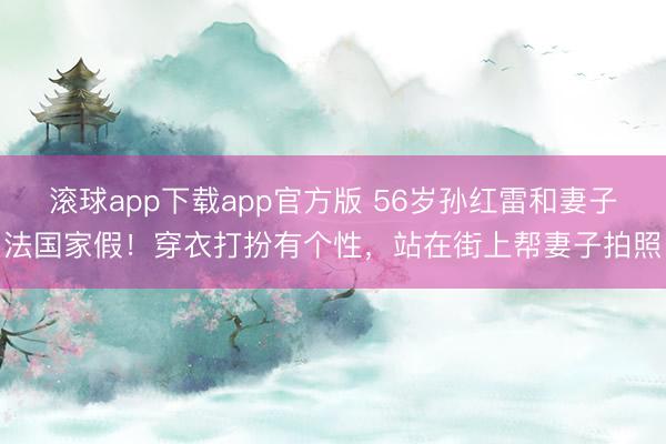 滚球app下载app官方版 56岁孙红雷和妻子法国家假!穿衣打扮有个性,站在街上帮妻子拍照