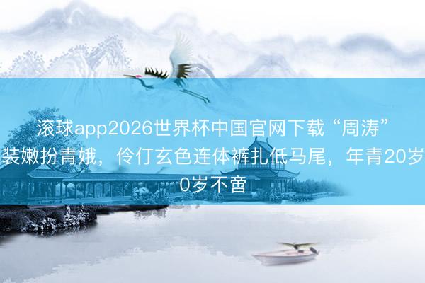 滚球app2026世界杯中国官网下载 “周涛”从不装嫩扮青娥，伶仃玄色连体裤扎低马尾，年青20岁不啻