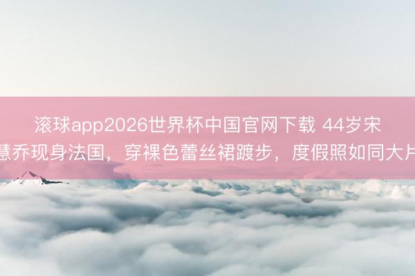 滚球app2026世界杯中国官网下载 44岁宋慧乔现身法国，穿裸色蕾丝裙踱步，度假照如同大片