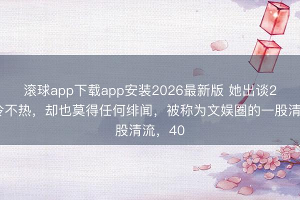 滚球app下载app安装2026最新版 她出谈22年不冷不热，却也莫得任何绯闻，被称为文娱圈的一股清流，40