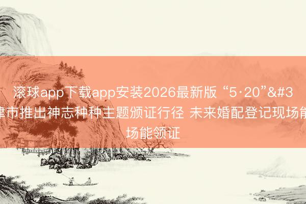 滚球app下载app安装2026最新版 “5·20” 天津市推出神志种种主题颁证行径 未来婚配登记现场能领证