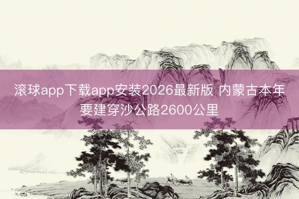 滚球app下载app安装2026最新版 内蒙古本年要建穿沙公路2600公里