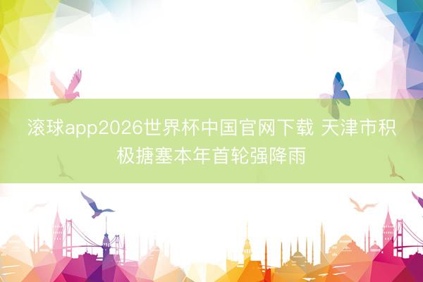 滚球app2026世界杯中国官网下载 天津市积极搪塞本年首轮强降雨