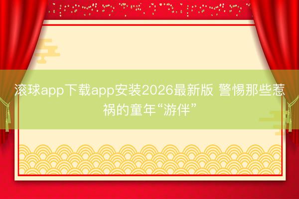 滚球app下载app安装2026最新版 警惕那些惹祸的童年“游伴”
